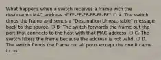 What happens when a switch receives a frame with the destination MAC address of FF-FF-FF-FF-FF-FF? ❍ A. The switch drops the frame and sends a "Destination Unreachable" message back to the source. ❍ B. The switch forwards the frame out the port that connects to the host with that MAC address. ❍ C. The switch filters the frame because the address is not valid. ❍ D. The switch floods the frame out all ports except the one it came in on.