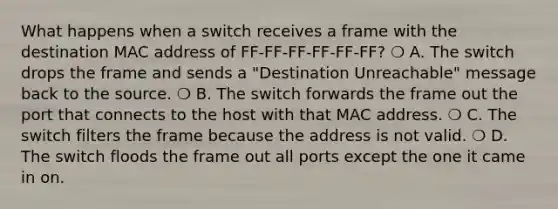 What happens when a switch receives a frame with the destination MAC address of FF-FF-FF-FF-FF-FF? ❍ A. The switch drops the frame and sends a "Destination Unreachable" message back to the source. ❍ B. The switch forwards the frame out the port that connects to the host with that MAC address. ❍ C. The switch filters the frame because the address is not valid. ❍ D. The switch floods the frame out all ports except the one it came in on.