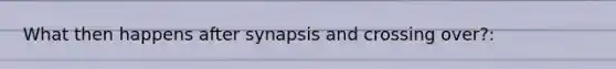 What then happens after synapsis and crossing over?: