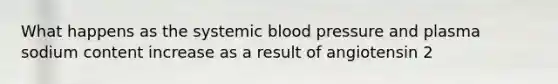 What happens as the systemic blood pressure and plasma sodium content increase as a result of angiotensin 2