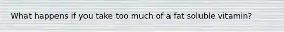What happens if you take too much of a fat soluble vitamin?