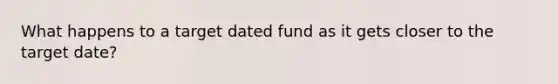 What happens to a target dated fund as it gets closer to the target date?