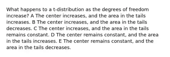 What happens to a t-distribution as the degrees of freedom increase? A The center increases, and the area in the tails increases. B The center increases, and the area in the tails decreases. C The center increases, and the area in the tails remains constant. D The center remains constant, and the area in the tails increases. E The center remains constant, and the area in the tails decreases.