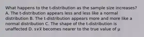 What happens to the t-distribution as the sample size increases? A. The t-distribution appears less and less like a normal distribution B. The t-distribution appears more and more like a normal distribution C. The shape of the t-distribution is unaffected D. s∨x̅ becomes nearer to the true value of µ