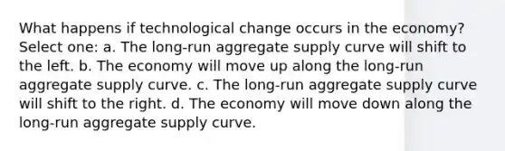 What happens if technological change occurs in the economy? Select one: a. The long-run aggregate supply curve will shift to the left. b. The economy will move up along the long-run aggregate supply curve. c. The long-run aggregate supply curve will shift to the right. d. The economy will move down along the long-run aggregate supply curve.