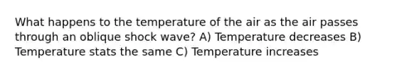 What happens to the temperature of the air as the air passes through an oblique shock wave? A) Temperature decreases B) Temperature stats the same C) Temperature increases