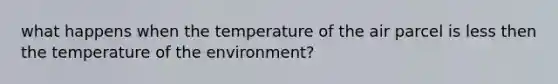 what happens when the temperature of the air parcel is less then the temperature of the environment?