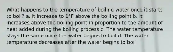 What happens to the temperature of boiling water once it starts to boil? a. It increase to 1°F above the boiling point b. It increases above the boiling point in proportion to the amount of heat added during the boiling process c. The water temperature stays the same once the water begins to boil d. The water temperature decreases after the water begins to boil