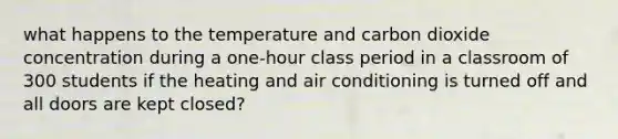 what happens to the temperature and carbon dioxide concentration during a one-hour class period in a classroom of 300 students if the heating and air conditioning is turned off and all doors are kept closed?