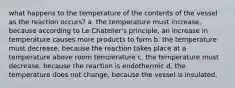 what happens to the temperature of the contents of the vessel as the reaction occurs? a. the temperature must increase, because according to Le Chatelier's principle, an increase in temperature causes more products to form b. the temperature must decrease, because the reaction takes place at a temperature above room temperature c. the temperature must decrease, because the reaction is endothermic d. the temperature does not change, because the vessel is insulated.