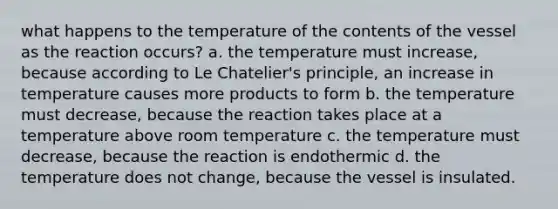 what happens to the temperature of the contents of the vessel as the reaction occurs? a. the temperature must increase, because according to Le Chatelier's principle, an increase in temperature causes more products to form b. the temperature must decrease, because the reaction takes place at a temperature above room temperature c. the temperature must decrease, because the reaction is endothermic d. the temperature does not change, because the vessel is insulated.