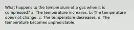 What happens to the temperature of a gas when it is compressed? a. The temperature increases. b. The temperature does not change. c. The temperature decreases. d. The temperature becomes unpredictable.