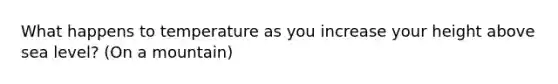 What happens to temperature as you increase your height above sea level? (On a mountain)