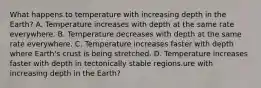 What happens to temperature with increasing depth in the Earth? A. Temperature increases with depth at the same rate everywhere. B. Temperature decreases with depth at the same rate everywhere. C. Temperature increases faster with depth where Earth's crust is being stretched. D. Temperature increases faster with depth in tectonically stable regions.ure with increasing depth in the Earth?