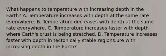 What happens to temperature with increasing depth in the Earth? A. Temperature increases with depth at the same rate everywhere. B. Temperature decreases with depth at the same rate everywhere. C. Temperature increases faster with depth where Earth's crust is being stretched. D. Temperature increases faster with depth in tectonically stable regions.ure with increasing depth in the Earth?