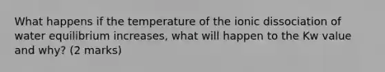 What happens if the temperature of the ionic dissociation of water equilibrium increases, what will happen to the Kw value and why? (2 marks)