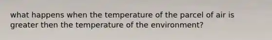 what happens when the temperature of the parcel of air is greater then the temperature of the environment?