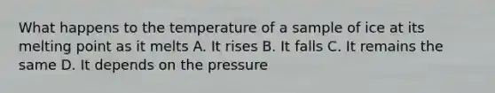 What happens to the temperature of a sample of ice at its melting point as it melts A. It rises B. It falls C. It remains the same D. It depends on the pressure