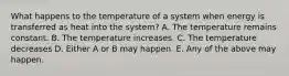 What happens to the temperature of a system when energy is transferred as heat into the system? A. The temperature remains constant. B. The temperature increases. C. The temperature decreases D. Either A or B may happen. E. Any of the above may happen.