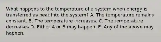 What happens to the temperature of a system when energy is transferred as heat into the system? A. The temperature remains constant. B. The temperature increases. C. The temperature decreases D. Either A or B may happen. E. Any of the above may happen.