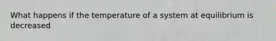 What happens if the temperature of a system at equilibrium is decreased