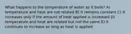 What happens to the temperature of water as it boils? A) temperature and heat are not related B) It remains constant C) It increases only if the amount of heat applied is increased D) temperature and heat are related but not the same E) It continues to increase as long as heat is applied