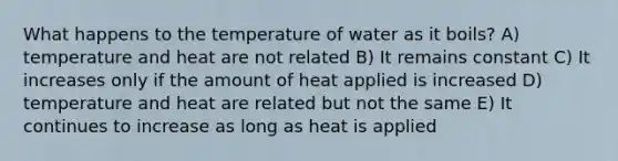 What happens to the temperature of water as it boils? A) temperature and heat are not related B) It remains constant C) It increases only if the amount of heat applied is increased D) temperature and heat are related but not the same E) It continues to increase as long as heat is applied