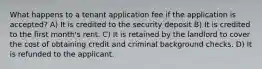 What happens to a tenant application fee if the application is accepted? A) It is credited to the security deposit B) It is credited to the first month's rent. C) It is retained by the landlord to cover the cost of obtaining credit and criminal background checks. D) It is refunded to the applicant.