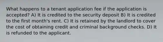 What happens to a tenant application fee if the application is accepted? A) It is credited to the security deposit B) It is credited to the first month's rent. C) It is retained by the landlord to cover the cost of obtaining credit and criminal background checks. D) It is refunded to the applicant.