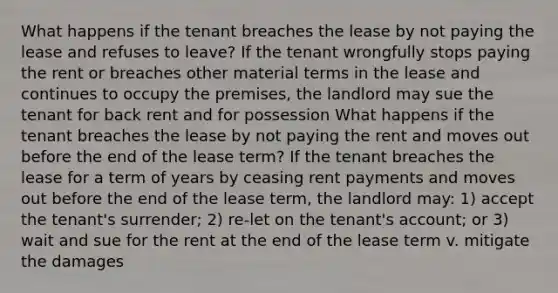 What happens if the tenant breaches the lease by not paying the lease and refuses to leave? If the tenant wrongfully stops paying the rent or breaches other material terms in the lease and continues to occupy the premises, the landlord may sue the tenant for back rent and for possession What happens if the tenant breaches the lease by not paying the rent and moves out before the end of the lease term? If the tenant breaches the lease for a term of years by ceasing rent payments and moves out before the end of the lease term, the landlord may: 1) accept the tenant's surrender; 2) re-let on the tenant's account; or 3) wait and sue for the rent at the end of the lease term v. mitigate the damages