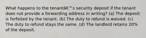 What happens to the tenantâ€™s security deposit if the tenant does not provide a forwarding address in writing? (a) The deposit is forfeited by the tenant. (b) The duty to refund is waived. (c) The duty to refund stays the same. (d) The landlord retains 20% of the deposit.