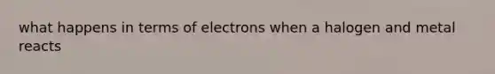 what happens in terms of electrons when a halogen and metal reacts