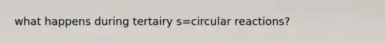 what happens during tertairy s=circular reactions?