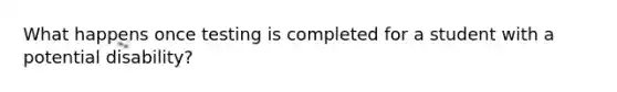 What happens once testing is completed for a student with a potential disability?