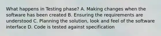 What happens in Testing phase? A. Making changes when the software has been created B. Ensuring the requirements are understood C. Planning the solution, look and feel of the software interface D. Code is tested against specification