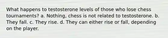 What happens to testosterone levels of those who lose chess tournaments? a. Nothing, chess is not related to testosterone. b. They fall. c. They rise. d. They can either rise or fall, depending on the player.