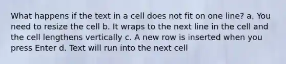 What happens if the text in a cell does not fit on one line? a. You need to resize the cell b. It wraps to the next line in the cell and the cell lengthens vertically c. A new row is inserted when you press Enter d. Text will run into the next cell