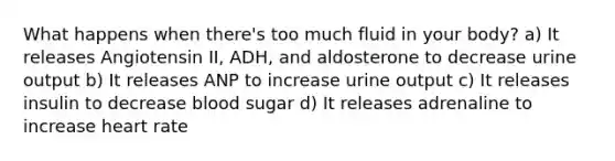 What happens when there's too much fluid in your body? a) It releases Angiotensin II, ADH, and aldosterone to decrease urine output b) It releases ANP to increase urine output c) It releases insulin to decrease blood sugar d) It releases adrenaline to increase heart rate