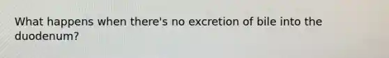 What happens when there's no excretion of bile into the duodenum?