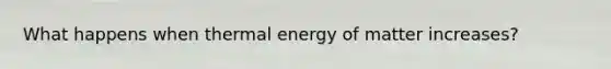 What happens when thermal energy of matter increases?