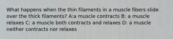 What happens when the thin filaments in a muscle fibers slide over the thick filaments? A:a muscle contracts B: a muscle relaxes C: a muscle both contracts and relaxes D: a muscle neither contracts nor relaxes