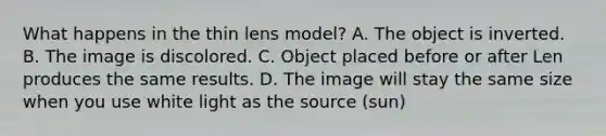 What happens in the thin lens model? A. The object is inverted. B. The image is discolored. C. Object placed before or after Len produces the same results. D. The image will stay the same size when you use white light as the source (sun)