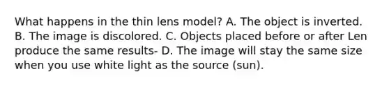 What happens in the thin lens model? A. The object is inverted. B. The image is discolored. C. Objects placed before or after Len produce the same results- D. The image will stay the same size when you use white light as the source (sun).