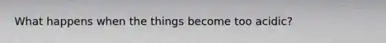 What happens when the things become too acidic?