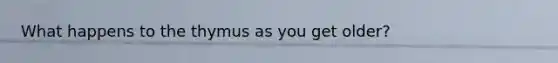 What happens to the thymus as you get older?