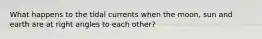 What happens to the tidal currents when the moon, sun and earth are at right angles to each other?