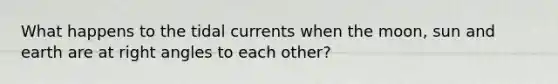 What happens to the tidal currents when the moon, sun and earth are at right angles to each other?