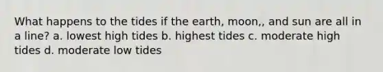 What happens to the tides if the earth, moon,, and sun are all in a line? a. lowest high tides b. highest tides c. moderate high tides d. moderate low tides