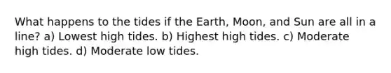 What happens to the tides if the Earth, Moon, and Sun are all in a line? a) Lowest high tides. b) Highest high tides. c) Moderate high tides. d) Moderate low tides.