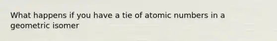 What happens if you have a tie of atomic numbers in a geometric isomer